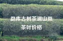 勐库古树茶澜山岚茶叶价格
